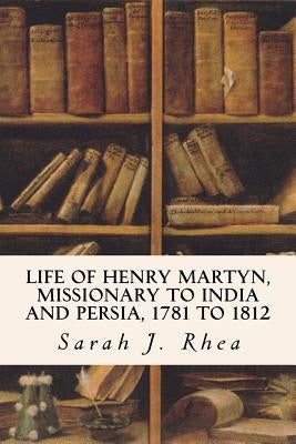 Life of Henry Martyn, Missionary to India and Persia, 1781 to 1812 by Rhea, Sarah J.