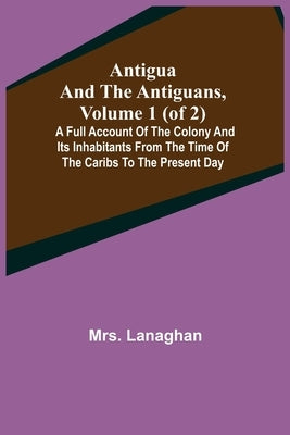Antigua and the Antiguans, Volume 1 (of 2); A full account of the colony and its inhabitants from the time of the Caribs to the present day by Lanaghan