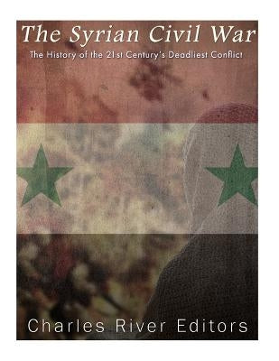 The Syrian Civil War: The History of the 21st Century's Deadliest Conflict by Charles River