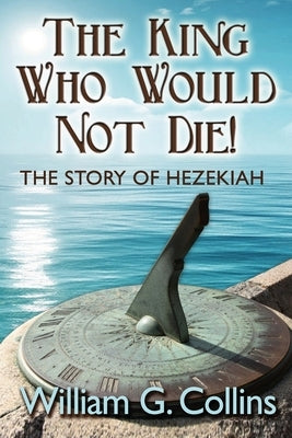 The King Who Would Not Die: The Story of King Hezekiah by Collins, William G.