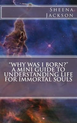 "Why Was I Born?" A Mini Guide to Understanding Life for Immortal Souls by Jackson, Sheena
