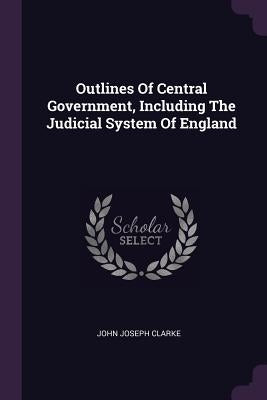 Outlines Of Central Government, Including The Judicial System Of England by Clarke, John Joseph