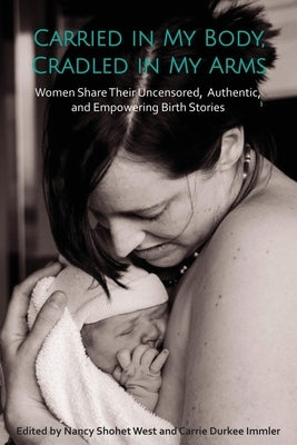 Carried in My Body, Cradled in My Arms: Women Share Their Uncensored, Authentic, and Empowering Birth Stories by West, Nancy Shohet