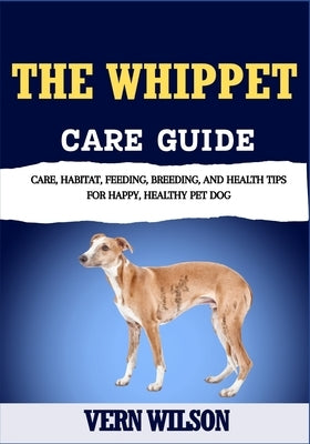 The Whippet Care Guide: Care, Habitat, Feeding, Breeding, And Health Tips For Happy, Healthy Pet Dog by Wilson, Vern