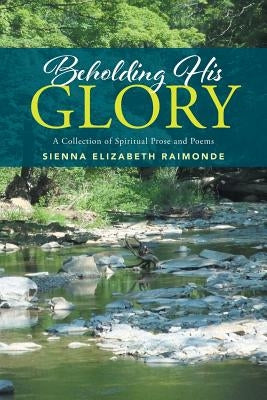 Beholding His Glory: A Collection of Spiritual Prose and Poems by Raimonde, Sienna Elizabeth