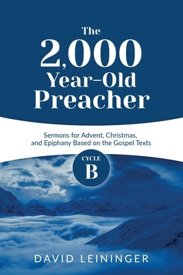 The 2,000 Year-Old Preacher: Cycle B Sermons for Advent, Christmas, and Epiphany Based on the Gospel Texts by Leininger, David