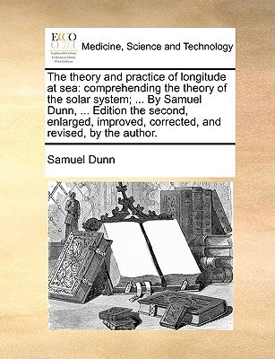 The Theory and Practice of Longitude at Sea: Comprehending the Theory of the Solar System; ... by Samuel Dunn, ... Edition the Second, Enlarged, Impro by Dunn, Samuel