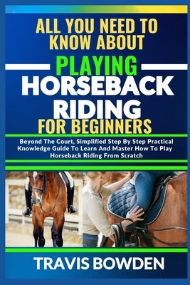 All You Need to Know about Playing Horseback Riding: Beyond The Court, Simplified Step By Step Practical Knowledge Guide To Learn And Master How To Pl by Bowden, Travis