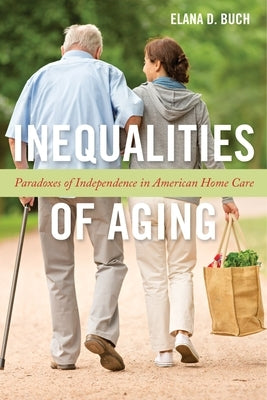 Inequalities of Aging: Paradoxes of Independence in American Home Care by Buch, Elana D.