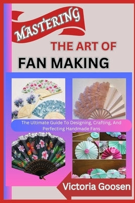Mastering the Art of Fan Making: The Ultimate Guide To Designing, Crafting, And Perfecting Handmade Fans by Goosen, Victoria