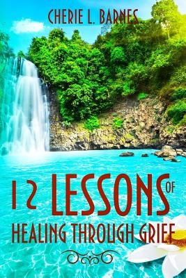 12 Lessons of Healing Through Grief by Barnes, Cherie L.