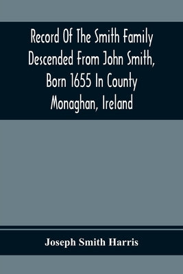 Record Of The Smith Family Descended From John Smith, Born 1655 In County Monaghan, Ireland by Smith Harris, Joseph