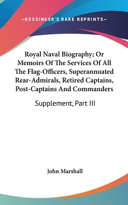 Royal Naval Biography; Or Memoirs Of The Services Of All The Flag-Officers, Superannuated Rear-Admirals, Retired Captains, Post-Captains And Commander by Marshall, John