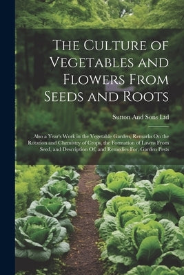 The Culture of Vegetables and Flowers From Seeds and Roots: Also a Year's Work in the Vegetable Garden, Remarks On the Rotation and Chemistry of Crops by Ltd, Sutton And Sons