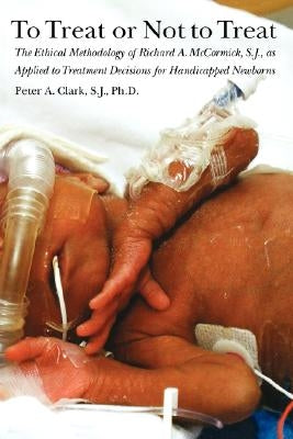 To Treat or Not to Treat: The Ethical Methodology of Richard A. McCormick, S.J., as Applied to Treatment Decisions for Handicapped Newborns by Clark, Peter a.