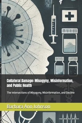 Collateral Damage: Misogyny, Misinformation, and Public Health: The Intersections of Misogyny, Misinformation, and Decline by Johnson, Barbara Ann