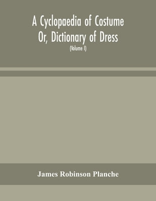 A Cyclopaedia of Costume Or, Dictionary of Dress, Including Notices of Contemporaneous Fashions on the Continent And A General Chronological History o by Robinson Planche, James