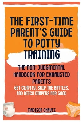 The First-Time Parent's Guide to Potty Training: The Non-Judgmental Handbook for Exhausted Parents: Get Clarity, Skip the Battles, and Ditch Diapers f by Chavez, Madison