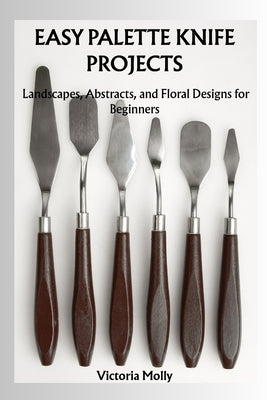 Easy Palette Knife Projects: Landscapes, Abstracts, and Floral Designs for Beginners by Molly, Victoria