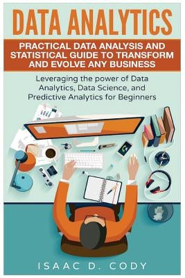 Data Analytics: Practical Data Analysis and Statistical Guide to Transform and Evolve Any Business. Leveraging the Power of Data Analy by Cody, Isaac D.