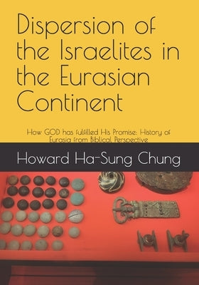 Dispersion of the Israelites in the Eurasian Continent: How GOD has fulfilled His Promise: History of Eurasia from Biblical Perspective by Chung, Ha-Sung Howard