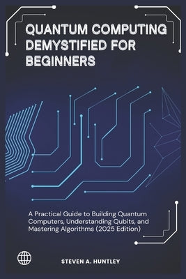 Quantum Computing Demystified for Beginners: A Practical Guide to Building Quantum Computers, Understanding Qubits, and Mastering Algorithms (2025 Edi by Huntley, Steven A.