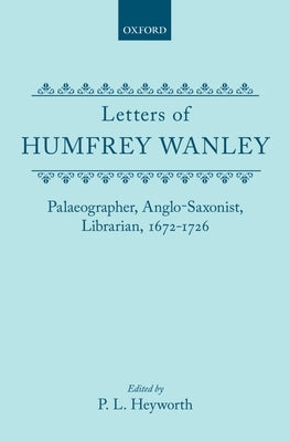 Letters of Humfrey Wanley: Palaeographer, Anglo-Saxonist, Librarian, 1672-1726 by Wanley, Humphrey