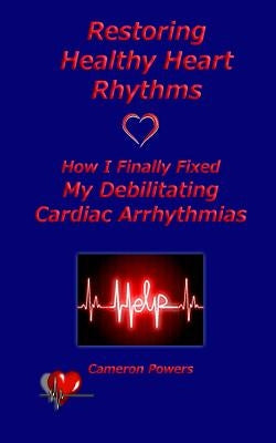Restoring Healthy Heart Rhythms: How I Finally Fixed My Debilitating Cardiac Arrhythmias by Powers, Cameron