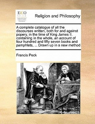A Complete Catalogue of All the Discourses Written, Both for and Against Popery, in the Time of King James II. Containing in the Whole, an Account of by Peck, Francis