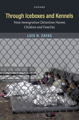 Through Iceboxes and Kennels: How Immigration Detention Harms Children and Families by Zayas, Luis