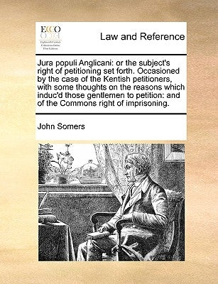Jura Populi Anglicani: Or the Subject's Right of Petitioning Set Forth. Occasioned by the Case of the Kentish Petitioners, with Some Thoughts by Somers, John