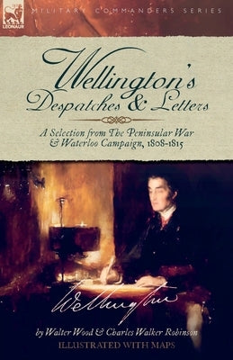 Wellington's Despatches & Letters: A Selection from The Peninsular War & Waterloo Campaign, 1808-1815 by Wood, Walter