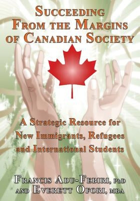 Succeeding from the Margins of Canadian Society: A Strategic Resource for New Immigrants, Refugees and International Students by Adu-Febiri, Francis