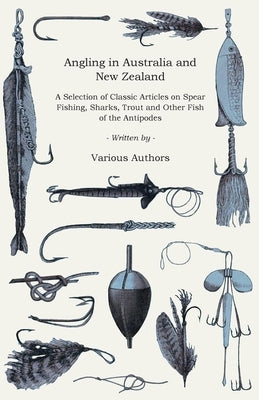 Angling in Australia and New Zealand - A Selection of Classic Articles on Spear Fishing, Sharks, Trout and Other Fish of the Antipodes (Angling Series by Various