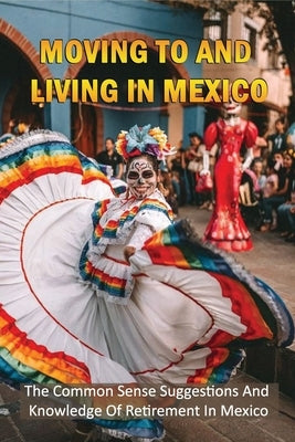 Moving To And Living In Mexico: The Common Sense Suggestions And Knowledge Of Retirement In Mexico: What To Know About Retiring In Mexico? by Laakso, Hank