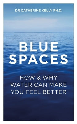 Blue Spaces: How and Why Water Can Make You Feel Better by Kelly, Catherine