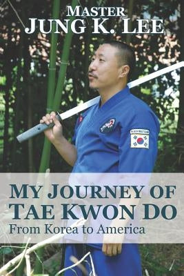 My Journey of Tae Kwon Do: From Korea to America by Lee, Jung K.