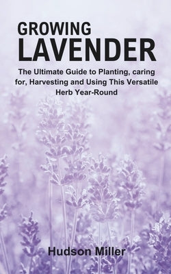 Growing Lavender: The Ultimate Guide to Planting, caring for, Harvesting and Using This Versatile Herb Year-Round by Miller, Hudson