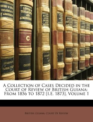 A Collection of Cases Decided in the Court of Review of British Guiana: From 1856 to 1872 [I.E. 1873], Volume 1 by British Guiana Court of Review, Guiana C