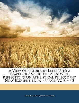 A View of Nature, in Letters to a Traveller Among the Alps: With Reflections on Atheistical Philosophy, Now Exemplified in France, Volume 2 by Sullivan, Richard Joseph