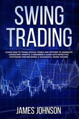 Swing Trading: Learn How to Trade Stocks, Forex and Options to Generate Consistent Profits. A Beginner's Guide with Effective Strateg by Johnson, James