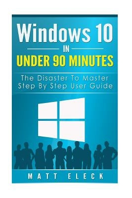Windows 10 In Under 90 Minutes: The Disaster To Master Step By Step User Guide by Eleck, Matt
