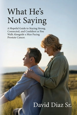 What He's Not Saying, A Hopeful Guide to Staying Strong, Connected, and Confident as You Walk Alongside a Man Facing Prostate Cancer. by Diaz, David, Sr.