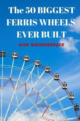 The 50 Biggest Ferris Wheels Ever Built: Guide to the World's Largest Observation Wheels by Weisenberger, Nick