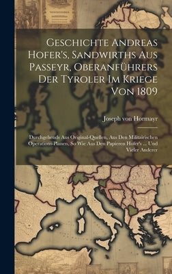 Geschichte Andreas Hofer's, Sandwirths Aus Passeyr, Oberanführers Der Tyroler Im Kriege Von 1809: Durchgehends Aus Original-quellen, Aus Den Militairi by Hormayr, Joseph Von