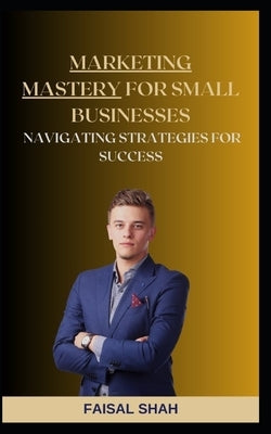 Marketing Mastery for Small Businesses: Navigating Strategies for Success by Shah, Faisal