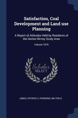 Satisfaction, Coal Development and Land use Planning: A Report of Attitudes Held by Residents of the Decker-Birney Study Area; Volume 1975 by C, Jobes Patrick