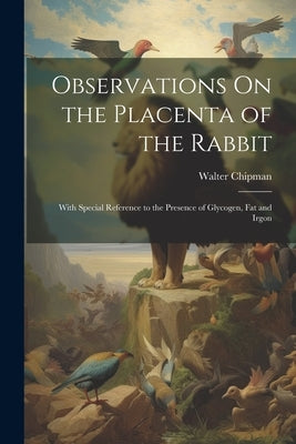 Observations On the Placenta of the Rabbit: With Special Reference to the Presence of Glycogen, Fat and Irgon by Chipman, Walter