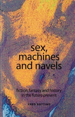 Sex, Machines and Navels: Fiction, Fantasy and History in the Future Present by Botting, Fred
