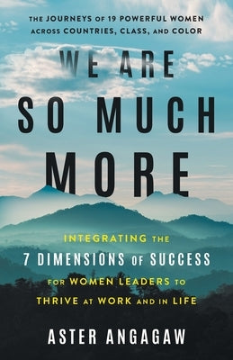 We Are So Much More: Integrating the 7 Dimensions of Success for Women Leaders to Thrive at Work and in Life by Angagaw, Aster